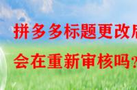 拼多多標題更改后會在重新審核嗎？