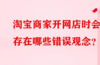 淘寶商家開網店時會存在哪些錯誤觀念？